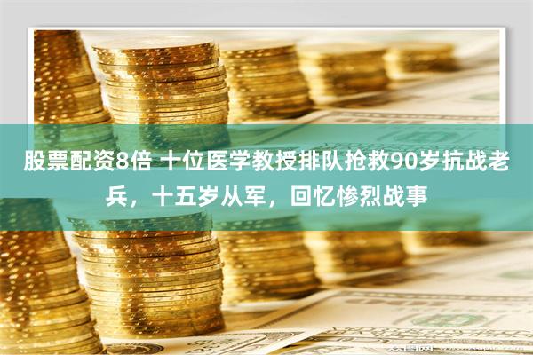 股票配资8倍 十位医学教授排队抢救90岁抗战老兵，十五岁从军，回忆惨烈战事