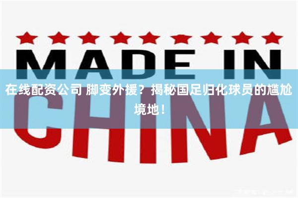 在线配资公司 脚变外援？揭秘国足归化球员的尴尬境地！