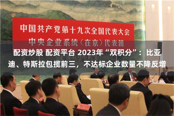 配资炒股 配资平台 2023年“双积分”：比亚迪、特斯拉包揽前三，不达标企业数量不降反增