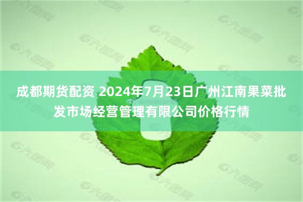 成都期货配资 2024年7月23日广州江南果菜批发市场经营管理有限公司价格行情