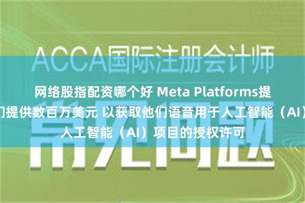 网络股指配资哪个好 Meta Platforms提议向好莱坞明星们提供数百万美元 以获取他们语音用于人工智能（AI）项目的授权许可