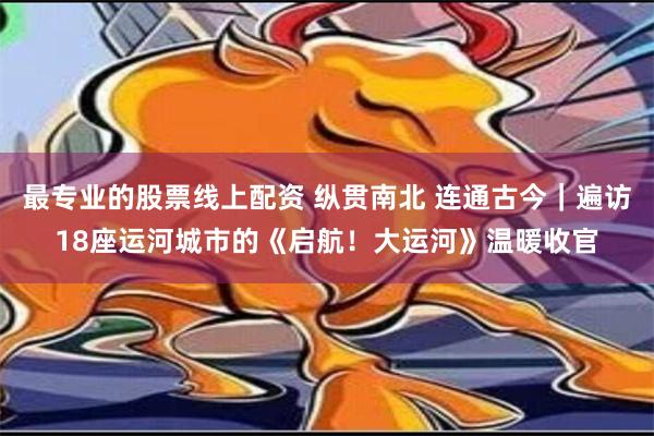 最专业的股票线上配资 纵贯南北 连通古今｜遍访18座运河城市的《启航！大运河》温暖收官