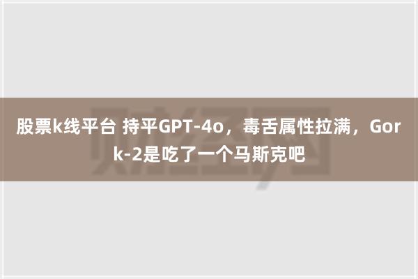 股票k线平台 持平GPT-4o，毒舌属性拉满，Gork-2是吃了一个马斯克吧