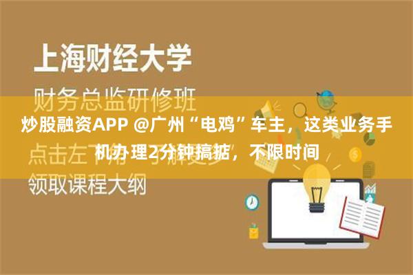 炒股融资APP @广州“电鸡”车主，这类业务手机办理2分钟搞掂，不限时间