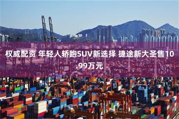 权威配资 年轻人轿跑SUV新选择 捷途新大圣售10.99万元