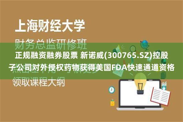 正规融资融券股票 新诺威(300765.SZ)控股子公司对外授权药物获得美国FDA快速通道资格