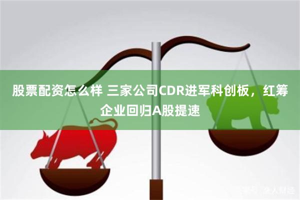 股票配资怎么样 三家公司CDR进军科创板，红筹企业回归A股提速