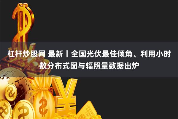 杠杆炒股网 最新丨全国光伏最佳倾角、利用小时数分布式图与辐照量数据出炉