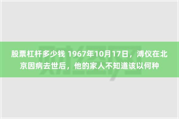 股票杠杆多少钱 1967年10月17日，溥仪在北京因病去世后，他的家人不知道该以何种