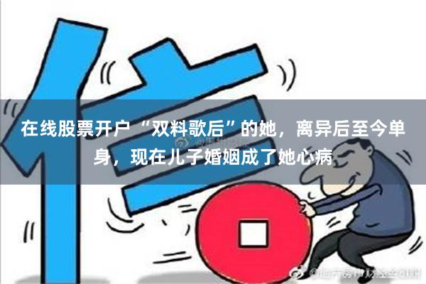 在线股票开户 “双料歌后”的她，离异后至今单身，现在儿子婚姻成了她心病