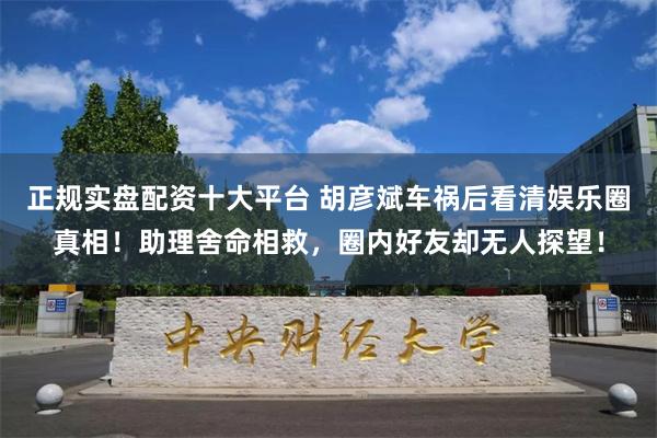 正规实盘配资十大平台 胡彦斌车祸后看清娱乐圈真相！助理舍命相救，圈内好友却无人探望！