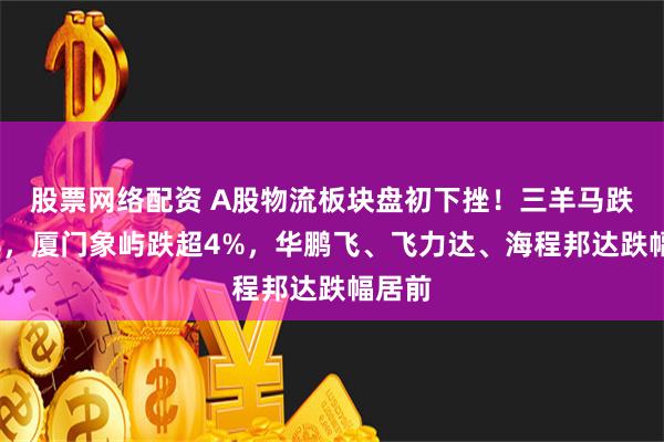 股票网络配资 A股物流板块盘初下挫！三羊马跌超5%，厦门象屿跌超4%，华鹏飞、飞力达、海程邦达跌幅居前