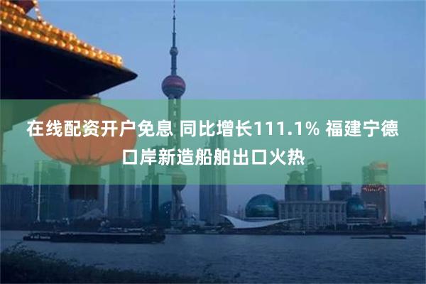 在线配资开户免息 同比增长111.1% 福建宁德口岸新造船舶出口火热