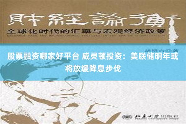 股票融资哪家好平台 威灵顿投资：美联储明年或将放缓降息步伐