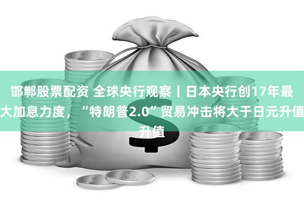 邯郸股票配资 全球央行观察丨日本央行创17年最大加息力度，“特朗普2.0”贸易冲击将大于日元升值