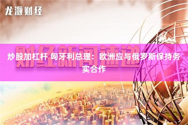 炒股加杠杆 匈牙利总理：欧洲应与俄罗斯保持务实合作