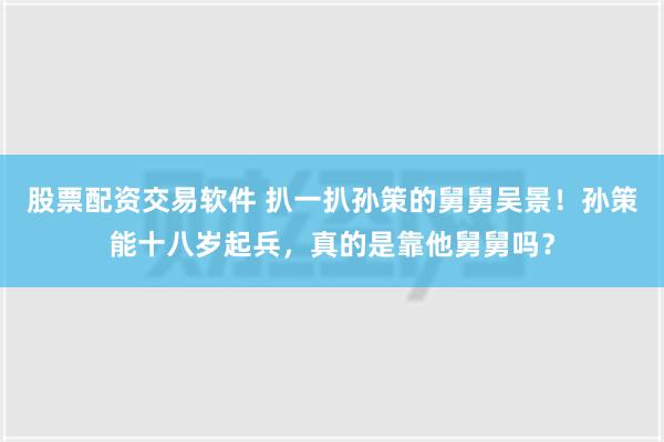 股票配资交易软件 扒一扒孙策的舅舅吴景！孙策能十八岁起兵，真的是靠他舅舅吗？